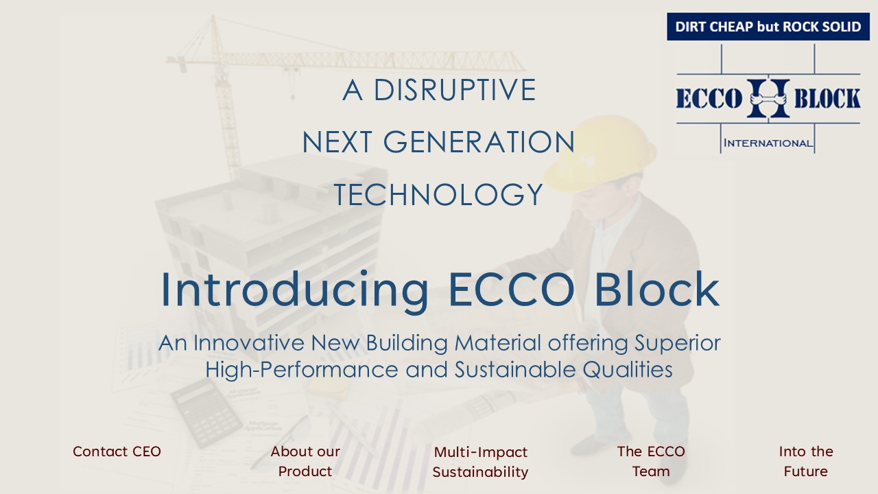 A person in a yellow hard hat reading a blueprint

Description automatically generated,A DISRUPTIVE NEXT GENERATION TECHNOLOGY ,Introducing ECCO Block,An Innovative and Multi-Sustainable Impact
within the Building Materials Sector
,Contact CEO,About our Product,Multi-Impact Sustainability,The ECCO Team,Into the Future